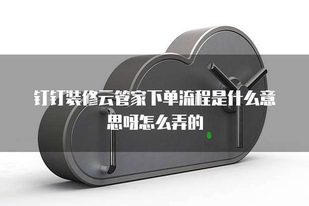 钉钉装修云管家下单流程是什么意思呀怎么弄的