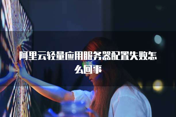 阿里云轻量应用服务器配置失败怎么回事