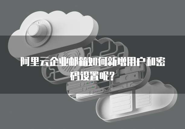 阿里云企业邮箱如何新增用户和密码设置呢？