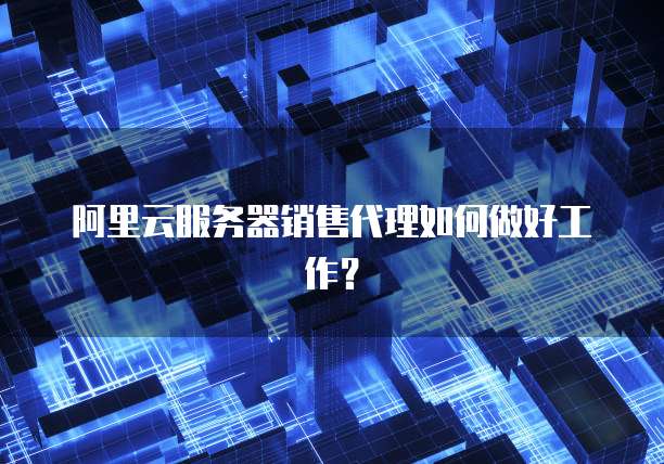 阿里云服务器销售代理如何做好工作？