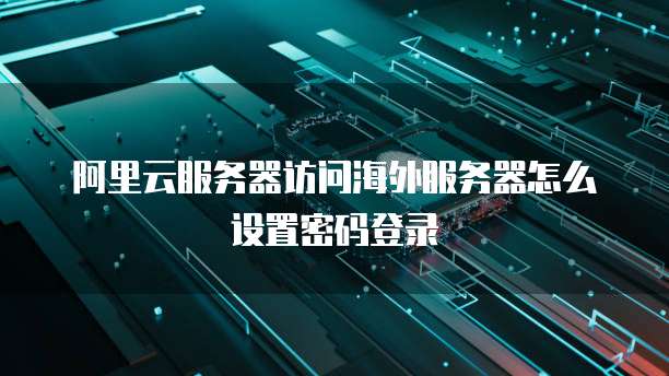 阿里云服务器访问海外服务器怎么设置密码登录