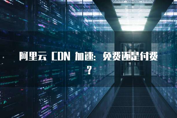 阿里云 CDN 加速:免费还是付费?