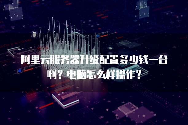 阿里云服务器升级配置多少钱一台啊?电脑怎么样操作?