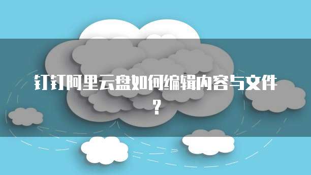 钉钉阿里云盘如何编辑内容与文件？