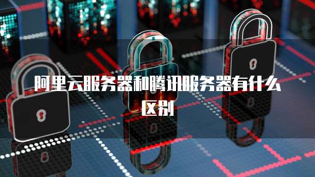 阿里云服务器和腾讯服务器有什么区别