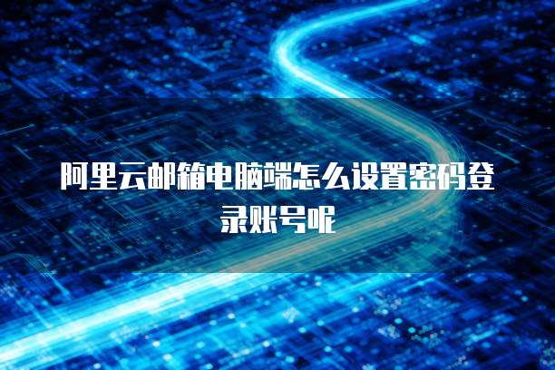 阿里云邮箱电脑端怎么设置密码登录账号呢