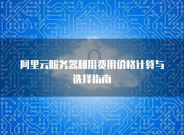 阿里云服务器租用费用价格计算与选择指南