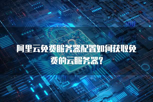 阿里云免费服务器配置如何获取免费的云服务器?