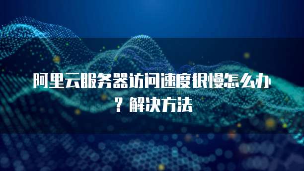 阿里云服务器访问速度很慢怎么办?解决方法
