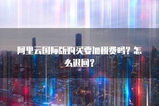 阿里云国际版购买要加税费吗？怎么退回？