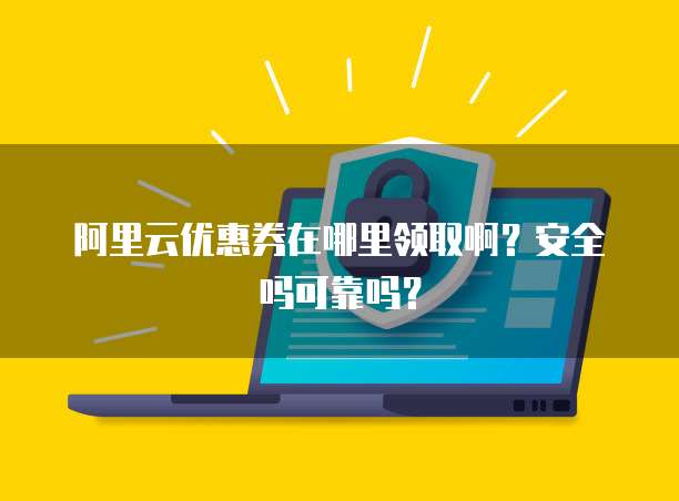 阿里云优惠券在哪里领取啊?安全吗可靠吗?