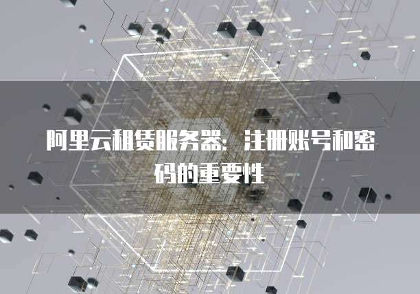 阿里云租赁服务器:注册账号和密码的重要性
