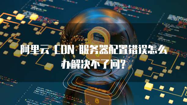 阿里云 CDN 服务器配置错误怎么办解决不了问?