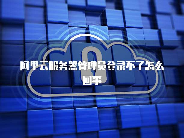 阿里云服务器管理员登录不了怎么回事