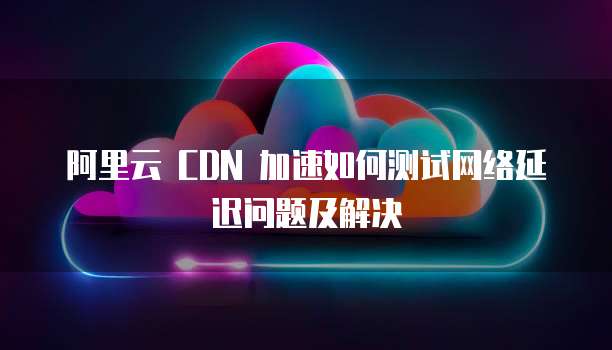 阿里云 CDN 加速如何测试网络延迟问题及解决
