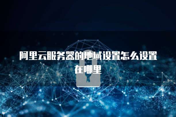 阿里云服务器的地域设置怎么设置在哪里