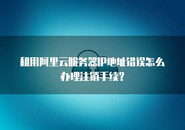 租用阿里云服务器IP地址错误怎么办理注销手续?