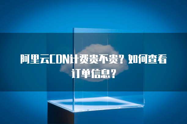 阿里云CDN计费贵不贵？如何查看订单信息？