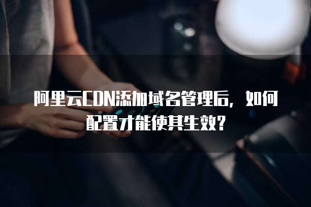 阿里云CDN添加域名管理后，如何配置才能使其生效？