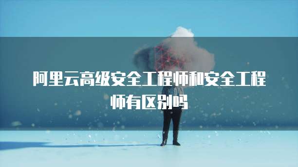 阿里云高级安全工程师和安全工程师有区别吗