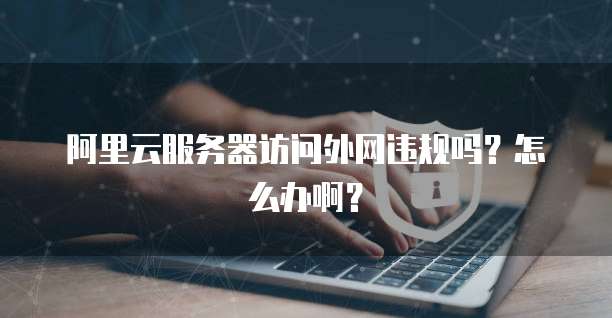 阿里云服务器访问外网违规吗?怎么办啊?
