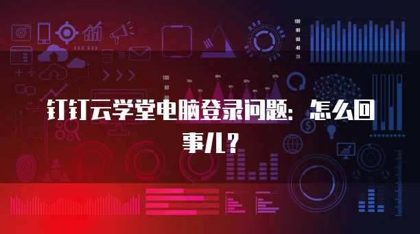 钉钉云学堂电脑登录问题:怎么回事儿?