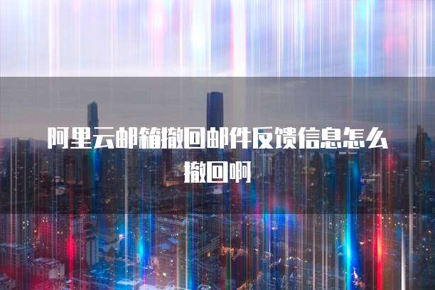 阿里云邮箱撤回邮件反馈信息怎么撤回啊