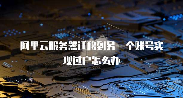 阿里云服务器迁移到另一个账号实现过户怎么办