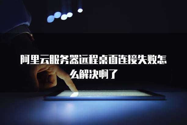阿里云服务器远程桌面连接失败怎么解决啊了