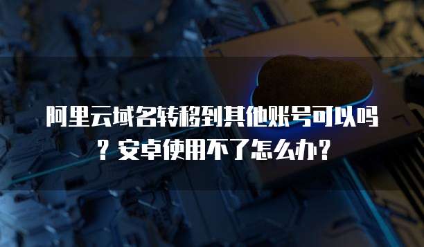 阿里云域名转移到其他账号可以吗?安卓使用不了怎么办?