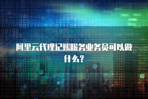 阿里云代理记账服务业务员可以做什么？