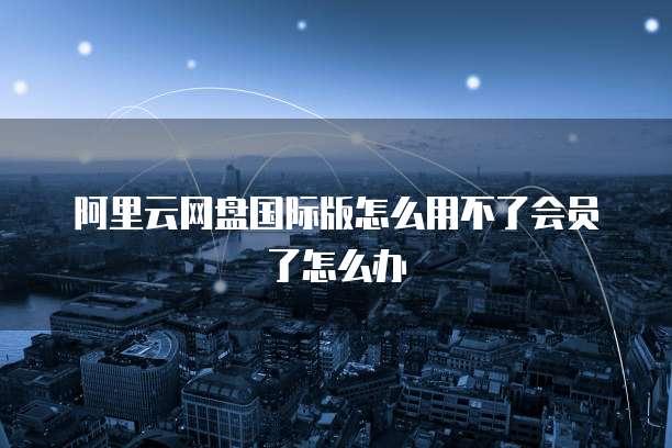 阿里云网盘国际版怎么用不了会员了怎么办