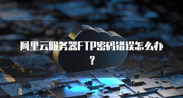 阿里云服务器FTP密码错误怎么办?