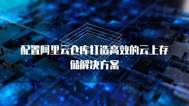配置阿里云仓库打造高效的云上存储解决方案