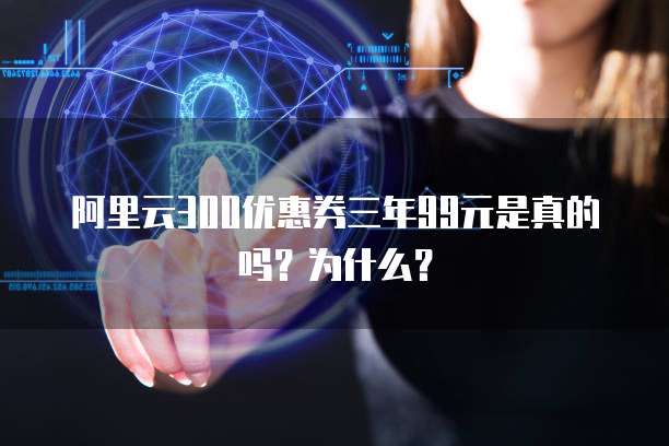 阿里云300优惠券三年99元是真的吗?为什么?