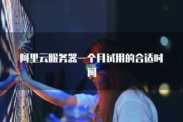 阿里云服务器一个月试用的合适时间