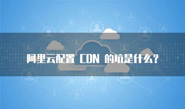 阿里云配置 CDN 的坑是什么?