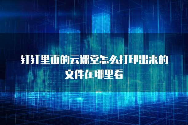 钉钉里面的云课堂怎么打印出来的文件在哪里看