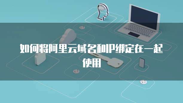 如何将阿里云域名和IP绑定在一起使用