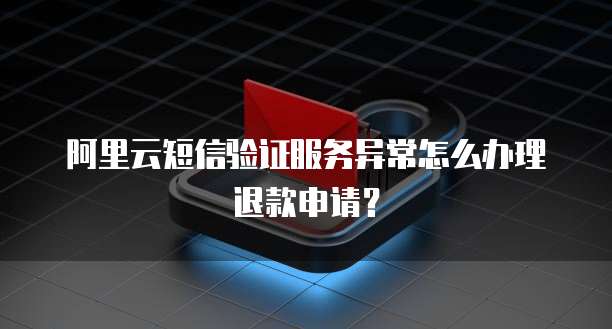 阿里云短信验证服务异常怎么办理退款申请？