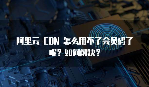 阿里云 CDN 怎么用不了会员码了呢?如何解决?