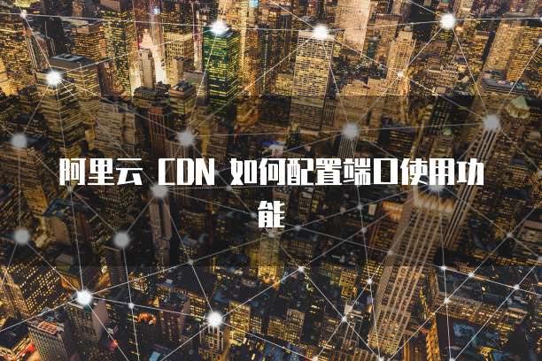 阿里云 CDN 如何配置端口使用功能