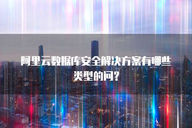 阿里云数据库安全解决方案有哪些类型的问?