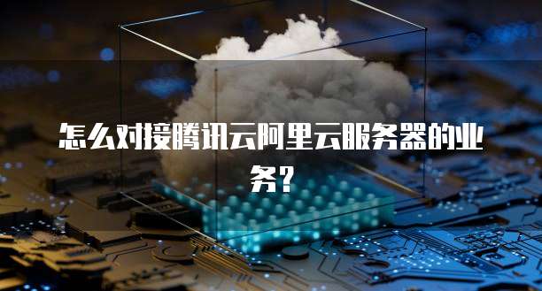 怎么对接腾讯云阿里云服务器的业务?
