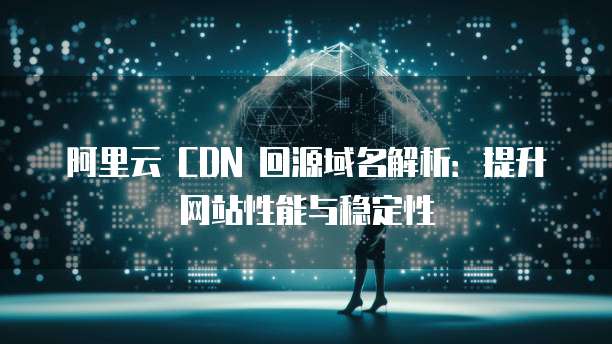 阿里云 CDN 回源域名解析：提升网站性能与稳定性