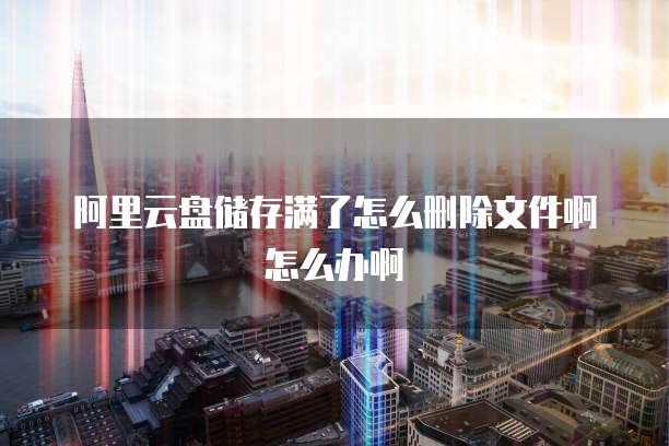 阿里云盘储存满了怎么删除文件啊怎么办啊