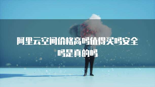 阿里云空间价格高吗值得买吗安全吗是真的吗