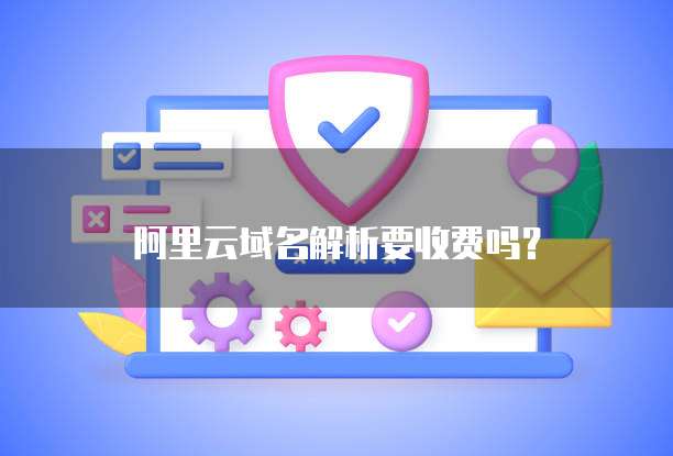 阿里云域名解析要收费吗？