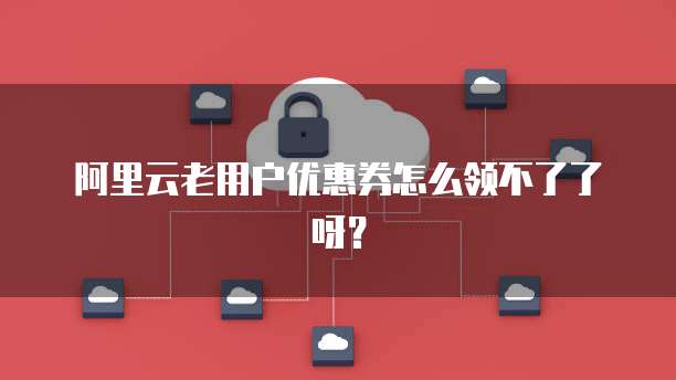 阿里云老用户优惠券怎么领不了了呀?