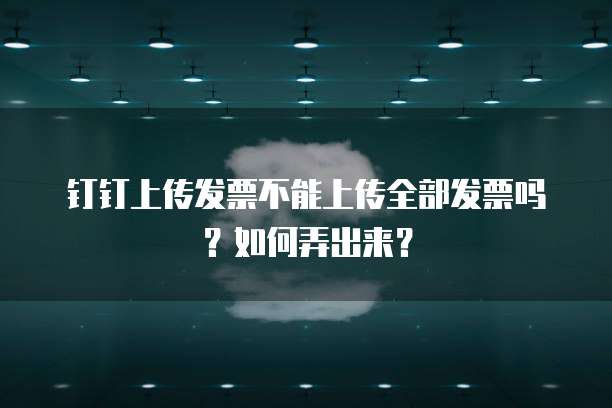 钉钉上传发票不能上传全部发票吗？如何弄出来？